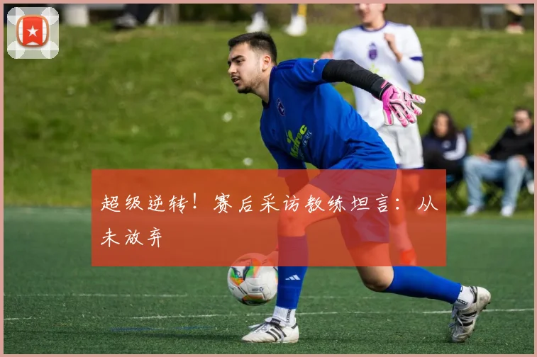 超级逆转！赛后采访教练坦言：从未放弃