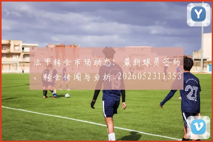 法甲转会市场动态:最新球员签约、转会传闻与分析_20260523113537