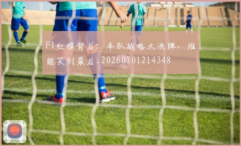 F1红旗背后:车队战略大洗牌,谁能笑到最后_20260701214348