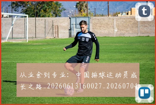 从业余到专业：中国排球运动员成长之路_20260613160027_20260704164628