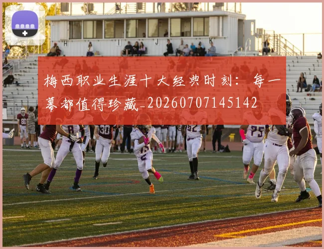 梅西职业生涯十大经典时刻:每一幕都值得珍藏_20260707145142